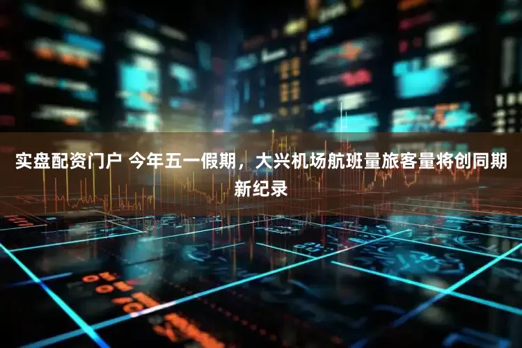 实盘配资门户 今年五一假期，大兴机场航班量旅客量将创同期新纪录