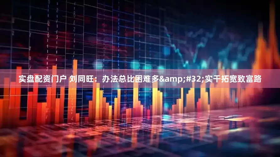 实盘配资门户 刘同旺：办法总比困难多&#32;实干拓宽致富路