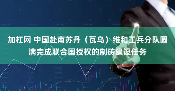 加杠网 中国赴南苏丹（瓦乌）维和工兵分队圆满完成联合国授权的制砖建设任务