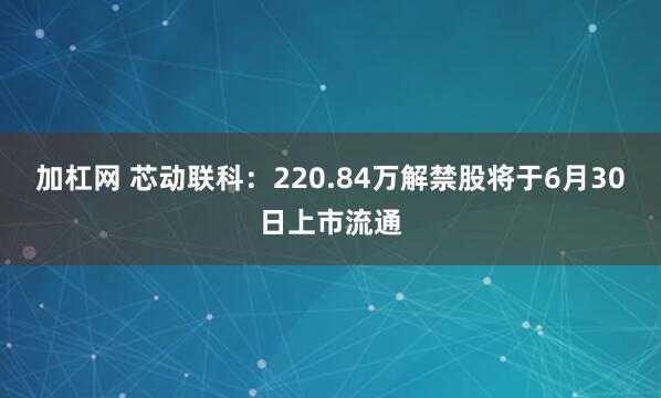 加杠网 芯动联科：220.84万解禁股将于6月30日上市流通