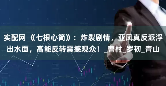 实配网 《七根心简》：炸裂剧情，亚凤真反派浮出水面，高能反转震撼观众！_曹村_罗韧_青山