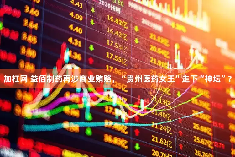 加杠网 益佰制药再涉商业贿赂，“贵州医药女王”走下“神坛”？