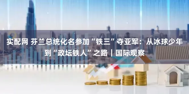 实配网 芬兰总统化名参加“铁三”夺亚军：从冰球少年到“政坛铁人”之路｜国际观察