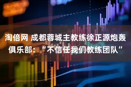淘倍网 成都蓉城主教练徐正源炮轰俱乐部：“不信任我们教练团队”