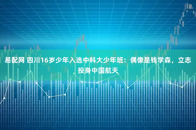 易配网 四川16岁少年入选中科大少年班：偶像是钱学森，立志投身中国航天