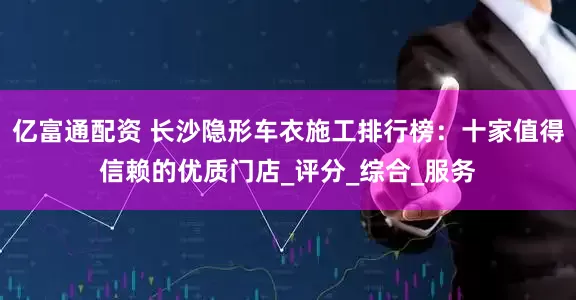 亿富通配资 长沙隐形车衣施工排行榜：十家值得信赖的优质门店_评分_综合_服务