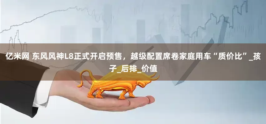 亿米网 东风风神L8正式开启预售，越级配置席卷家庭用车“质价比”_孩子_后排_价值
