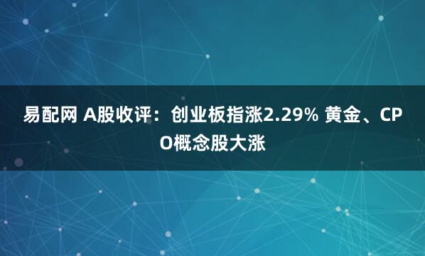 易配网 A股收评：创业板指涨2.29% 黄金、CPO概念股大涨