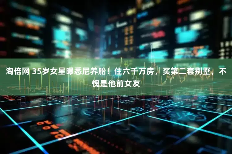 淘倍网 35岁女星曝悉尼养胎！住六千万房，买第二套别墅，不愧是他前女友